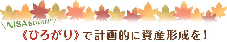 NISAもいいけど 《ひろがり》で計画的に資産形成を！