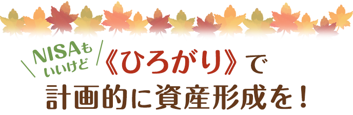 NISAもいいけど 《ひろがり》で計画的に資産形成を！