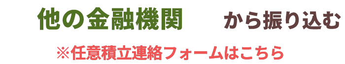 他の金融機関から振り込む ※任意積立連絡フォームはこちら